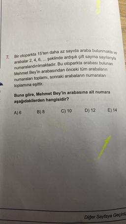 7.
Bir otoparkta 15'ten daha az sayıda araba bulunmakta ve
arabalar 2, 4, 6, ... şeklinde ardışık çift sayma sayılarıyla
numaralandırılmaktadır. Bu otoparkta arabası bulunan
Mehmet Bey'in arabasından önceki tüm arabaların
numaraları toplamı, sonraki arabaların numaraları
toplamına eşittir.
Buna göre, Mehmet Bey'in arabasına ait numara
aşağıdakilerden hangisidir?
B) 8
C) 10
A) 6
D) 12
E) 14
Diğer Sayfaya Geçiniz
