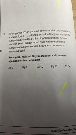 7.
Bir otoparkta 15'ten daha az sayıda araba bulunmakta ve
arabalar 2, 4, 6, ... şeklinde ardışık çift sayma sayılarıyla
numaralandırılmaktadır. Bu otoparkta arabası bulunan
Mehmet Bey'in arabasından önceki tüm arabaların
numaraları toplamı, sonraki arabaların numaraları
toplamına eşittir.
Buna göre, Mehmet Bey'in arabasına ait numara
aşağıdakilerden hangisidir?
B) 8
C) 10
A) 6
D) 12
E) 14
Diğer Sayfaya Geçiniz
