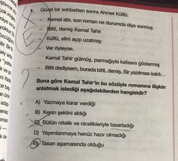 ştirmes
sokimge.
niye ve bir
yoktur. Bu
1 1 1
özcüğünü
ilir. Bir fit
sey anla
“yakla
ir veya
Güzel bir sohbetten sonra Ahmet Küflü:
Kemal abi, son roman ne durumda diye sormuş.
Bitti, demiş Kemal Tahir.
Küflü, elini açıp uzatmış:
Ver öyleyse.
Kemal Tahir gülmüş, parmağıyla kafasını göstermiş
Bitti dediysem, burada bitti, demiş. Bir yazılması kaldı...
ni ifade
bir base
Buna göre Kemal Tahir'in bu sözüyle romanına ilişkin
anlatmak istediği aşağıdakilerden hangisidir?
an ürün
adap
emez
man
i-
k ise
A) Yazmaya karar verdiği
B) Kesin şeklini aldığı
Bütün nitelik ve nicelikleriyle tasarladığı
D) Yayımlanmaya henüz hazır olmadığı
E) Tasar aşamasında olduğu
an