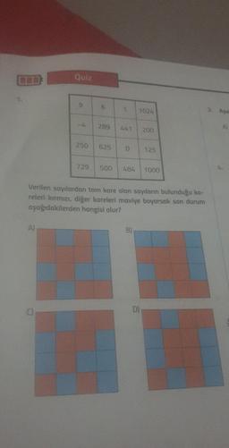 Quiz
9
6
1
1024
3. A$o
289
A
200
250
625
125
729
500
484
1000
Verilen sayılardan tam kare olan sayıların bulunduğu ka-
releri kırmızı, diğer kareleri maviye boyarsak son durum
aşağıdakilerden hangisi olur?
A)
B)
D)
