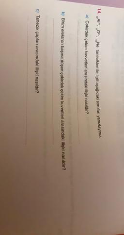 14. 19A18+, 402-, „Ne tanecikleri ile ilgili aşağıdaki soruları yanızlayınız.
13
3
8
a) Çekirdek çekim kuvvetleri arasındaki ilişki nasıldır?
b) Birim elektron başına düşen çekirdek çekim kuvvetleri arasındaki ilişki nasıldır?
c) Tanecik çapları arasındaki ilişki nasıldır?
