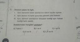 omdur.
6.
Atomun yapısı ile ilgili,
I. Aynı elementin bütün atomlarının nötron sayıları aynıdır.
II. Aynı atomun iki farkli iyonunda çekirdek yükü farklıdır.
III. Ayni element atomlarının kimyasal özelliği aynı fiziksel
özelliği farklı olabilir.
8
ittir.
ifadelerinden hangileri yanlıştır?
A) Yalnız!
B) I ve II
rerile
C) I ve III
E) 1, Il ve III
D) II ve III