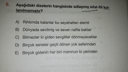 5.
Aşağıdaki dizelerin hangisinde adlaşmış sifat-fiil kul-
lanılmamıştır?
A) Rıhtımda kalanlar bu seyahatten elemli
B) Dünyada sevilmiş ve seven nafile bekler
C) Bilmezler ki giden sevgililer dönmeyecekler
D) Birçok seneler geçti dönen yok seferinden
E) Birçok gidenin her biri memnun ki yerinden