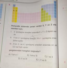 9.
1.
N
XY
Periyodik sistemde yerleri verilen X, Y ve z ele-
mentleri için,
1. 2. iyonlaşma enerjileri arasında X > Y> Z ilişkisi var-
dır.
II. Y'nin 2. iyonlaşma enerjisi
, X'in 1. iyonlaşma ener-
jisine eşittir.
III. Z'nin 3. ve 4. iyonlaşma enerjileri arasında en az
3,5 kat fark vardır.
yargılarından hangileri doğrudur?
A) Yalnız!
B) Yalnız III
C) I ve 11
D) II ve III
E) I, II ve III
2.
