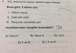 5. XO3 anyonunun toplam elektron sayısı biliniyor.
Buna göre, X atomu için;
1. Nötron sayısı
II. Çekirdek yükü
III. Periyodik cetveldeki yeri
niceliklerinden hangileri bulunabilir? (0) )
A) Yalnız!
B) Yalnız 11
C) I ve 11
D) II ve III
E) I, II ve III
