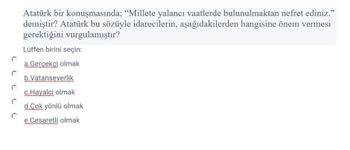 Atatürk bir konuşmasında; “Millete yalancı vaatlerde bulunulmaktan nefret ediniz."
demiştir? Atatürk bu sözüyle idarecilerin, aşağıdakilerden hangisine önem vermesi
gerektiğini vurgulamıştır?
Lütfen birini seçin:
a. Gercekci olmak
b. Vatanseverlik
C
c. Hayalci olmak
d.Çok yönlü olmak
e.Cesaretli olmak