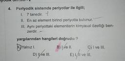 4. Periyodik sistemde periyotlar ile ilgili;
l. 7 tanedir.
II. En az element birinci periyotta bulunur.
III. Ayni periyottaki elementlerin kimyasal özelliği ben-
zerdir. -
yargılarından hangileri doğrudus?
A)Yalnız i.
B) I ve II.
Cjl ve III.
) I.
I.
D) IWe MI.
E) I, AI ve Ill.
E).