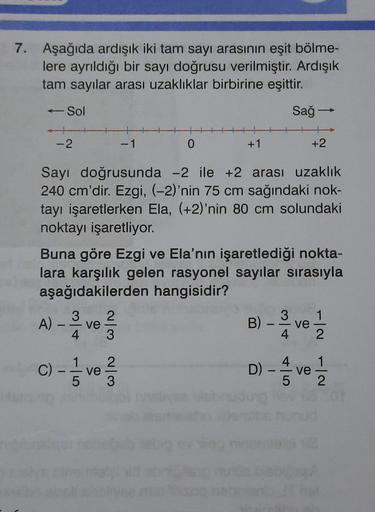 7. Aşağıda ardışık iki tam sayı arasının eşit bölme-
lere ayrıldığı bir sayı doğrusu verilmiştir. Ardışık
tam sayılar arası uzaklıklar birbirine eşittir.
- Sol
Sağ -
-2
- 1
0
+1
+2
Sayı doğrusunda -2 ile +2 arası uzaklık
240 cm'dir. Ezgi, (-2)'nin 75 cm sa