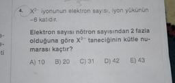 4. X3-iyonunun elektron sayısı, iyon yükünün
-6 katıdır.
e-
e-
ti
Elektron sayısı nötron sayısından 2 fazla
olduğuna göre X3- taneciğinin kütle nu-
marası kaçtır?
A) 10 B) 20 C) 31
C) 31 D) 42
D) 42 E) 43
