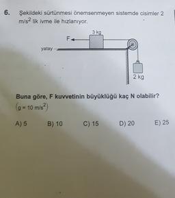 6.
Şekildeki sürtünmesi önemsenmeyen sistemde cisimler 2
m/s2 lik ivme ile hızlanıyor.
3 kg
F
yatay
2 kg
Buna göre, F kuvvetinin büyüklüğü kaç N olabilir?
(g = 10 m/s²)
(
A) 5
B) 10
C) 15
D) 20
E) 25
