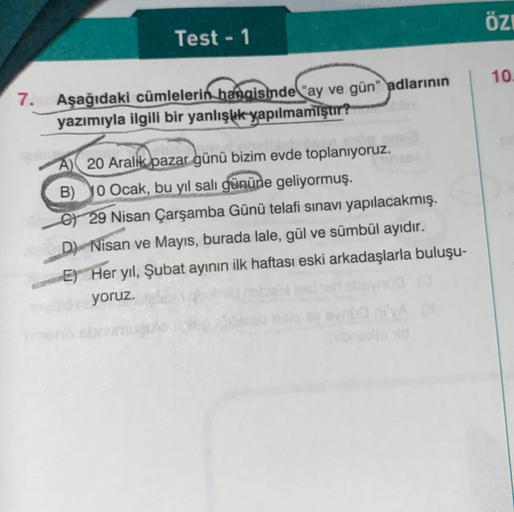 ÖZI
Test - 1
10.
7.
Aşağıdaki cümlelerin hangisinde "ay ve gün" adlarının
yazımıyla ilgili bir yanlışlık yapılmamıştır?
Q
A) 20 Aralik pazar günü bizim evde toplanıyoruz.
B) 10 Ocak, bu yıl salı gününe geliyormuş.
6 29 Nisan Çarşamba Günü telafi sınavı yap