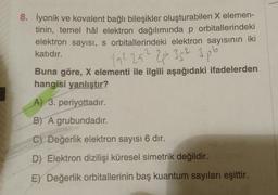 8. İyonik ve kovalent bağlı bileşikler oluşturabilen X elemen-
tinin, temel hâl elektron dağılımında p orbitallerindeki
elektron sayısı, s orbitallerindeki elektron sayısının iki
katıdır.
192 252 2plo 352 3pb
Buna göre, X elementi ile ilgili aşağıdaki ifadelerden
hangisi yanlıştır?
A) 3. periyottadır.
B) A grubundadır.
C) Değerlik elektron sayısı 6 dir.
D) Elektron dizilişi küresel simetrik değildir.
E) Değerlik orbitallerinin baş kuantum sayıları eşittir.