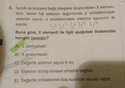 8. İyonik ve kovalent bağlı bileşikler oluşturabilen X elemen-
tinin, temel hâl elektron dağılımında p orbitallerindeki
elektron sayısı, s orbitallerindeki elektron sayısının iki
katıdır.
192 252 2plo 352 3pb
Buna göre, X elementi ile ilgili aşağıdaki ifadelerden
hangisi yanlıştır?
A) 3. periyottadır.
B) A grubundadır.
C) Değerlik elektron sayısı 6 dir.
D) Elektron dizilişi küresel simetrik değildir.
E) Değerlik orbitallerinin baş kuantum sayıları eşittir.
