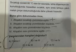 Sıcaklığı sürekli 80 °C olan bir saunada, tahta döşemeye do-
kunulduğunda hissedilen sıcaklık, aynı anda tahtaya çakılı
metal çiviye dokunulduğunda daha yüksek hissedilir.
Buna göre dokunmadan önce,
1. Ahşabın sıcaklığı çivininkine eşittir. +
II. Ahşabın sıcaklığı çivininkinden küçüktür.
III. Ahşabın isisi çivininkinden küçüktür.
IV. Ahşabin isisi çivininkine eşittir.
yargılarından hangileri doğrudur?
A) Yalnız
B) I ve III
C) I ve IV
D) II ve III
E) II ve IV
.
ar