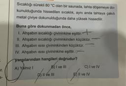 Sıcaklığı sürekli 80 °C olan bir saunada, tahta döşemeye do-
kunulduğunda hissedilen sıcaklık, aynı anda tahtaya çakılı
metal çiviye dokunulduğunda daha yüksek hissedilir.
Buna göre dokunmadan önce,
1. Ahşabın sıcaklığı çivininkine eşittir. +
II. Ahşabın sıcaklığı çivininkinden küçüktür.
III. Ahşabın isisi çivininkinden küçüktür.
IV. Ahşabin isisi çivininkine eşittir.
yargılarından hangileri doğrudur?
A) Yalnız
B) I ve III
C) I ve IV
D) II ve III
E) II ve IV
.
ar
