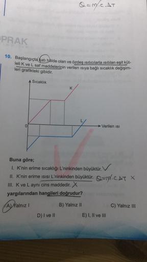 Q = M.CAT
PRAK
10. Başlangıçta kat hâlde olan ve özdeş ısıtıcılarla isitilan eşit küt-
lelik ve L saf maddelerinin verilen isiya bağlı sıcaklık değişim-
leri grafikteki gibidir.
Sıcaklık
K
Verilen isi
Buna göre;
1. K'nin erime sıcaklığı L'ninkinden büyüktü