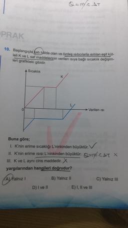 Q = M.CAT
PRAK
10. Başlangıçta kat hâlde olan ve özdeş ısıtıcılarla isitilan eşit küt-
lelik ve L saf maddelerinin verilen isiya bağlı sıcaklık değişim-
leri grafikteki gibidir.
Sıcaklık
K
Verilen isi
Buna göre;
1. K'nin erime sıcaklığı L'ninkinden büyüktür.
II. K'nin erime isisi L'ninkinden büyüktür. Qand.CAT X
III. K ve L aynı cins maddedir. X
yargılarından hangileri doğrudur?
A) Yalnız 1
B) Yalnız II
C) Yalnız III
D) I ve II
E) I, II ve III