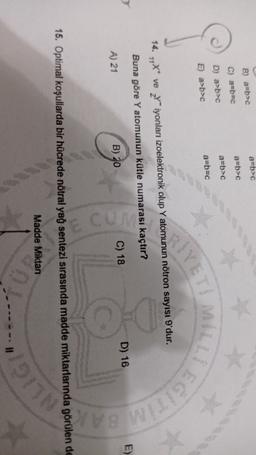 a=b>
B) a=b>
a=b>c
C) 2=p=c
a=b>c
D) a>b>c
a=b=C
E) a>b>c
SIYET
14. 14** ve Yiyonları izoelektronik olup Y atomunun nötron sayısı 9'dur.
Buna göre Y atomunun kütle numarası kaçtır?
0 0
E)
D) 16
C) 18
B) 20
A) 21
BAR
15. Optimal koşullarda bir hücrede nötral yağ sentezi sırasında madde miktarlarında görülen de
Madde Miktan
"1917
