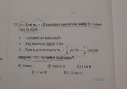 u
12. n = 4 ve m, = +2 kuantum sayılarına sahip bir elekt-
ron ile ilgili;
I.
p orbitalinde bulunabilir.
II. Baş kuantum sayısı 4'tür.
1
III. Spin kuantum sayısı m
+
ya da
2
yargılarından hangileri doğrudur?
1
1 / ye
-
olabilir.
2
Ki-
A) Yalnız ! B) Yalnız || C) I ve II
D) II ve III
E) I, II ve III
4. VIDEO
o