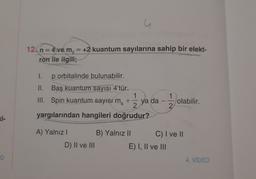 u
12. n = 4 ve m, = +2 kuantum sayılarına sahip bir elekt-
ron ile ilgili;
I.
p orbitalinde bulunabilir.
II. Baş kuantum sayısı 4'tür.
1
III. Spin kuantum sayısı m
+
ya da
2
yargılarından hangileri doğrudur?
1
1 / ye
-
olabilir.
2
Ki-
A) Yalnız ! B) Yalnız || C) I ve II
D) II ve III
E) I, II ve III
4. VIDEO
o
