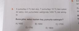 6.
Em
leri
KU
3.
sa
5 yumurtayı 3 TL'den alıp, 7 yumurtayı 10 TL'den satan
bir satıcı, tüm yumurtaları sattığında 1450 TL kâr etmiş-
tir.
B
Buna göre, satici toplam kaç yumurta satmıştır?
k
A) 1600
B) 1650
C) 1700
D) 1750
E) 1800
