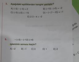 5. Aşağıdaki eşitliklerden hangisi yanlıştır?
A) (-3) - (-5) = 2
C) (-3).(+5) = -15
E) 2-3-4 = -2
B) (-10): (+5) = -2
D) - (- (1 - 2)) = -1
-
gida
pmak-
6.
-(-3) - (-12):(-4)
-
işleminin sonucu kaçtır?
A)-2
B)-1
C) O
D) 1 E) 2
B-C