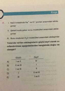Kimya
7. 1. NaCl kristalinde Na* ve Cr iyonları arasındaki etkile-
şimler
II. Şekerli suda şeker ve su molekülleri arasındaki etkile-
şimler
III. Buzu oluşturan H,O molekülleri arasındaki etkileşimler
Yukarıda verilen etkileşimlerin güçlü/zayıf olarak si-
nıflandırılması aşağıdakilerden hangisinde doğru ve-
rilmiştir?
Güçlü
Zayıf
A)
I ve II
Il ve III
1
B)
C)
I ve III
D)
1
Il ve III
I ve II
E)