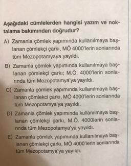 Aşağıdaki cümlelerden hangisi yazım ve nok-
talama bakımından doğrudur?
A) Zamanla çömlek yapımında kullanılmaya baş-
lanan çömlekçi çarkı, MÖ 4000'lerin sonlarında
tüm Mezopotamyaya yayıldı.
B) Zamanla çömlek yapımında kullanılmaya baş-
lanan çömlekçi çarkı; M.Ö. 4000'lerin sonla-
rinda tüm Mezopotamya'ya yayıldı.
C) Zamanla çömlek yapımında kullanılmaya baş-
lanan çömlekci çarki, MÖ 4000'lerin sonlarında
tüm Mezopotamya'ya yayıldı.
D) Zamanla çömlek yapımında kullanılmaya baş-
lanan çömlekçi çarkı, M.Ö. 4000lerin sonla-
rinda tüm Mezopotamya'ya yayıldı.
E) Zamanla çömlek yapımında kullanılmaya baş-
lanan çömlekçi çarkı, MÖ 4000'lerin sonlarında
tüm Mezopotamya'ya yayıldı.