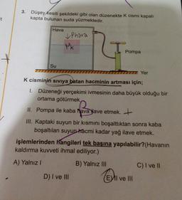 3.
Düşey kesiti şekildeki gibi olan düzenekte k cismi kapalı
kapta bulunan suda yüzmektedir.
Et
Hava
& Phara
Mk
Pompa
Su
TTT
IT Yer
K cisminin siviya batan hacminin artması için;
1. Düzeneği yerçekimi ivmesinin daha büyük olduğu bir
ortama götürmek
II. Pompa ile kaba havalave etmek. +
III. Kaptaki suyun bir kısmını boşalttıktan sonra kaba
boşaltılan suyun hacmi kadar yağ ilave etmek.
işlemlerinden hangileri tek başına yapılabilir? (Havanın
kaldırma kuvveti ihmal ediliyor.)
A) Yalnız!
B) Yalnız III
C) I ve 1
D) I ve III
(EVII ve III
El