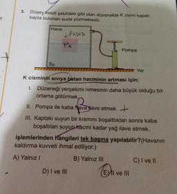 3.
Düşey kesiti şekildeki gibi olan düzenekte k cismi kapalı
kapta bulunan suda yüzmektedir.
Et
Hava
& Phara
Mk
Pompa
Su
TTT
IT Yer
K cisminin siviya batan hacminin artması için;
1. Düzeneği yerçekimi ivmesinin daha büyük olduğu bir
ortama götürmek
II. Pompa ile kaba havalave etmek. +
III. Kaptaki suyun bir kısmını boşalttıktan sonra kaba
boşaltılan suyun hacmi kadar yağ ilave etmek.
işlemlerinden hangileri tek başına yapılabilir? (Havanın
kaldırma kuvveti ihmal ediliyor.)
A) Yalnız!
B) Yalnız III
C) I ve 1
D) I ve III
(EVII ve III
El
