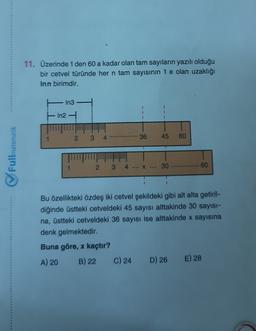 11. Üzerinde 1 den 60 a kadar olan tam sayıların yazılı olduğu
bir cetvel türünde her n tam sayısının 1 e olan uzaklığı
Inn birimdir.
In3
In2
2
3
********
36
45
60
Fullmatematik
2
3
X ...
30
60
Bu özellikteki özdeş iki cetvel şekildeki gibi alt alta getiril-
diğinde üstteki cetveldeki 45 sayısı alttakinde 30 sayısı-
na, üstteki cetveldeki 36 sayısı ise alttakinde x sayısına
denk gelmektedir.
Buna göre, x kaçtır?
A) 20 B) 22 C) 24 D) 26 E) 28
