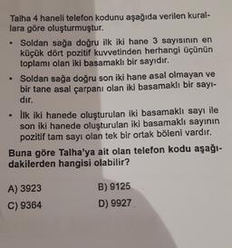 .
Talha 4 haneli telefon kodunu aşağıda verilen kural-
lara göre oluşturmuştur.
Soldan sağa doğru ilk iki hane 3 sayisinin en
küçük dört pozitif kuvvetinden herhangi üçünün
toplamı olan iki basamaklı bir sayıdır.
Soldan sağa doğru son iki hane asal olmayan ve
bir tane asal çarpanı olan iki basamaklı bir sayi-
dir.
• İlk iki hanede oluşturulan iki basamaklı sayı ile
son iki hanede oluşturulan iki basamaklı sayının
pozitif tam sayı olan tek bir ortak böleni vardır.
Buna göre Talha'ya ait olan telefon kodu aşağı-
dakilerden hangisi olabilir?
A) 3923
C) 9364
B) 9125
D) 9927