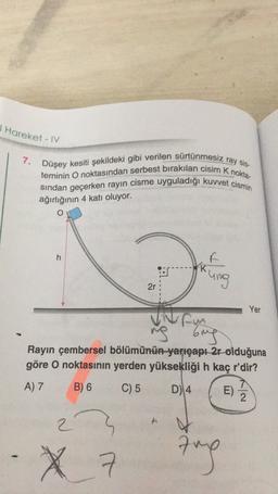 I Hareket - IV
7.
teminin O noktasından serbest bırakılan cisim k nokta-
Düşey kesiti şekildeki gibi verilen sürtünmesiz ray sis.
sindan geçerken rayin cisme uyguladığı kuvvet cismin
ağırlığının 4 katı oluyor.
o
h
ung
2r
Yer
Nam
ng bing
Rayin çembersel bölümünün yarıçapl2r olduğuna
göre O noktasının yerden yüksekliği h kaç r'dir?
A) 7 B) 6 C) 5 D) 4 E)
2
2
X
Aug