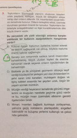ismina işaretleyiniz.
kullore
3. Toplumların kozmopolit yapısını oluşturan bireyleri
ortak paydada toplayan, büyük bir birleştirici etkiye
sahip olan onların dilleridir. Dil, insanlardaki ulusal bilin-
cin temelinde bulunur. Dillerin birleştirici etkisi, üzerinde
durulması gereken önemli bir konudur. Toplumların bir-
birleriyle anlaşabilmeleri ve ilişki kurabilmelerinde dilin
büyük önemi vardır.
Bu parçadaki altı çizili sözcüğü anlamca karşıla-
yabilecek bir kullanım aşağıdakilerin hangisinde
vardır?
A) Kültürel ögelet, toplumun üyelerine hizmet ederek
ve doyum sağlayarak var olmuş, böylece topluma
önemli katkılar sağlamıştır.
B) Sanatçı son romanında sadece kendi insanından
bahsetmemiş, birçok ulustan kişileri de eserine
kahraman olarak seçerek onların öykülerinden de
bahsetmiştir.
C) Bisikletle ya da yürüyerek gezmenin oldukça keyif
verdiği büyüleyici bir yerleşim yeri olan Amsterdam'ın
şehri saran ünlü kanalları, muhteşem doğası ve
ilginç kafeleri arasında her şeyden uzak, özgür bir
yaşam sürmek mümkün.
D) Müziğin verdiği heyecanın temelinde görüntü imge-
lemini ve duyguları harekete geçirme gücü vardır
ve bu, müziğin insan üzerindeki etkisinin gerekli
ögelerinden biridir.
E) Mimari; insanları bağlantı kurmaya zorlayamaz,
yalnızca geçiş noktalarını planlayabilir, engelleri
kaldırabilir ve buluşma yerlerini kullanışlı ve çekici
hâle getirebilir.
