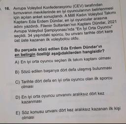 16. Avrupa Voleybol Konfederasyonu (CEV) tarafından
turnuvanın mevkilerinde en iyi oyuncularının belirlenmesi
için açılan anket sonuçlandı. A Milli Kadın Voleybol Takımı
Kaptanı Eda Erdem Dündar, en iyi oyuncular arasına
adını yazdırdı. Filenin Sultanları'nın Kaptanı Dündar, 2021
Avrupa Voleybol Şampiyonası'nda "En İyi Orta Oyuncu"
seçildi. 34 yaşındaki sporcu, bu unvanı tarihte dört kere
üst üste kazanan ilk voleybolcu oldu.
Bu parçada sözü edilen Eda Erdem Dündar'ın
en belirgin özelliği aşağıdakilerden hangisidir?
A) En iyi orta oyuncu seçilen ilk takım kaptanı olması
B) Sözü edilen başarıya dört defa ulaşmış bulunması
C) Tarihte dört defa en iyi orta oyuncu olan ilk sporcu
olması
D) En iyi orta oyuncu unvanını aralıksız dört kez
kazanması
E) Söz konusu unvanı dört kez aralıksız kazanan ilk kişi
olması