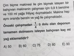 Çim biçme makinesi ile çim biçmek isteyen bir
bahçivan makinenin çalışması için 0,9 lt benzine
ve 100 ml yağa ihtiyaç duymaktadır. Makine hep
aynı oranda benzin ve yağ ile çalışmaktadır.
ü
Önceki çalışmadan 4 ü dolu olan deponun
tamamen dolmasını isteyen bahçivan kaç ml
yağ eklemelidir?
B) 60
E) 90
A) 50
C) 75
D) 80