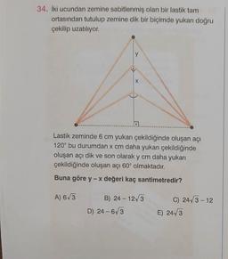 34. İki ucundan zemine sabitlenmiş olan bir lastik tam
ortasından tutulup zemine dik bir biçimde yukarı doğru
çekilip uzatiliyor.
y
Lastik zeminde 6 cm yukarı çekildiğinde oluşan açı
120° bu durumdan x cm daha yukarı çekildiğinde
oluşan açı dik ve son olarak y cm daha yukarı
çekildiğinde oluşan açı 60° olmaktadır.
Buna göre y-x değeri kaç santimetredir?
A) 6/3
B) 24 - 12/3
D) 24-673
C) 2413 - 12
E) 24 3