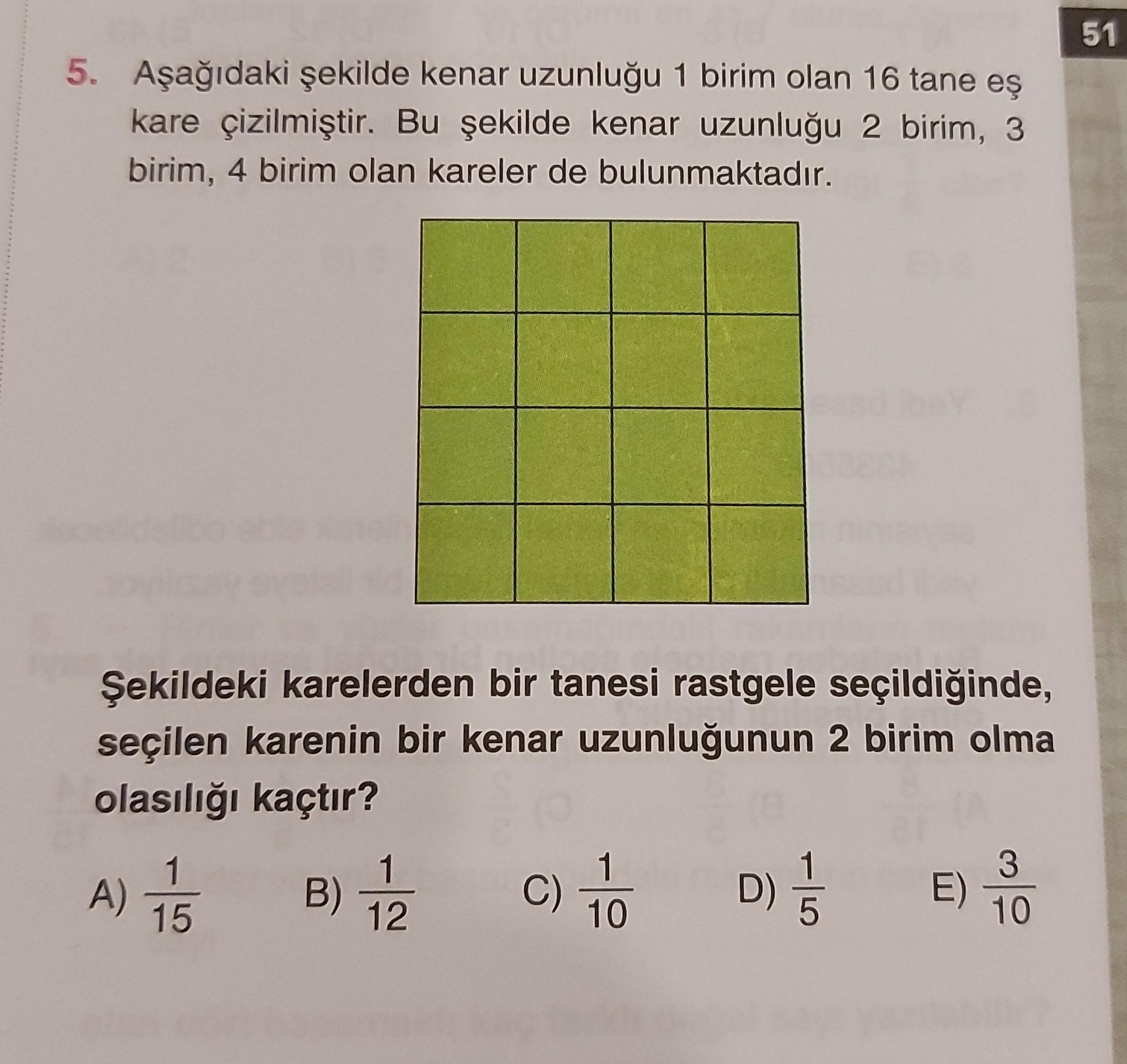 51
5. Aşağıdaki şekilde kenar uzunluğu 1 birim olan 16 tane eş
kare çizilmiştir. Bu şekilde kenar uzunluğu 2 birim, 3
birim, 4 birim olan kareler de bulunmaktadır.
Şekildeki karelerden bir tanesi rastgele seçildiğinde,
seçilen karenin bir kenar uzunluğunun 2 birim olma
olasılığı kaçtır?
A) 15
B)
B C
1
12
C)
1
10
D) 5
E)
3
10
