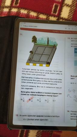 09:10 0
< Fokus AVAN GART
@ 968
m
TEMEL MATEMATIK TEST
11.
13. Bir madd
denin yo
Aynı sica
leri çizelg
M
Buna ga
bilir?
Yukarıdaki şekilde her birinin uzunluğu 1'er km olan
dört eşit kareye bölünmüş bir yerde, birbirini yatay ve
dikey kesen yollar gösterilmiştir.
Eşit hıza sahip; A noktasında bulunan Aykut ile B nokta-
sinda bulunan Birol yatay ve dikey olan bu yollarda be-
lirtilen yönlerde aynı anda yürümeye başlıyorlar.
Aykut B noktasına, Birol ise A noktasına en kısa yol-
dan ulaşacaktır.
Buna göre, Aykut ve Birol'un karelerin köşeleri üze-
rindeki bir noktada karşılaşma olasılığı kaçtır?
A) K-L
kirish
3
MA. ITO
18
1
ol
4
E) 1
12. Bir sınıfın öğrencileri aşağıdaki kümelerle belirtiliyor.
14. Fibonaco
lanması
zisinin ba
tabloya
A= {Siniftaki erkek öğrenciler}
