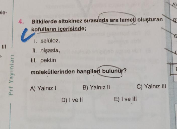 ele
4.
8
Bitkilerde sitokinez sırasında ara lameli oluşturan
kofulların icerisinde;
I, selüloz,
II. nişasta,
III, pektin
Prf Yayınları
moleküllerinden hangileri bulunur?
A) Yalnız 1
B) Yalnız 11
C) Yalnız III
D) I ve II
E) I ve III