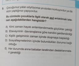 9. Çocuğunuz yalan söylüyorsa ya sizden korkuyordur ya da
sizin yaptığınızı yapıyordur.
Bu cümlede çocuklarla ilgili olarak asıl anlatılmak iste-
nen aşağıdakilerden hangisidir?
A) Kimi zaman hayatı anlamlandırmada güçlükler çektiği
B) Ebeveyninin davranışlarına göre kendini şekillendirdiği
C) Kişilik gelişiminin zaman içinde oluşmaya başladığı
D) Sosyalleşmelerinin içinde bulundukları duruma bağlı
olduğu
E) Her durumda anne babaları tarafından desteklenmele-
ri gerektiği
