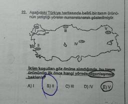 22. Aşağıdaki Türkiye haritasında belirli bir tarım ürünü-
nün yetiştiği yöreler numaralanarak gösterilmiştir.
$
IV
iklim koşulları göz önüne alındığında, bu tarim
Ürününün ilk önce hangi yörede olgunlaşmas
beklenist
A)
B)
C) III
D) IV
(E) V
--
