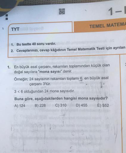 1-1
TEMEL MATEMA
TYT
1. Bu testte 40 soru vardır.
2. Cevaplarınızı, cevap kâğıdının Temel Matematik Testi için ayrılan
1. En büyük asal çarpani, rakamları toplamından küçük olan
doğal sayılara "mona sayısı" denir.
Örneğin; 24 sayısının rakamları toplamı 6,