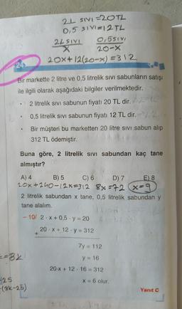 2L SIVI=20TL
0,5 SIV=12 TL
2LSIYL 0,551
X
20-X
20x+12/20-x) =312
24
e
Bir markette 2 litre ve 0,5 litrelik sivi sabunların satışı
ile ilgili olarak aşağıdaki bilgiler verilmektedir.
2 litrelik sivi sabunun fiyatı 20 TL dir.
20
0,5 litrelik sivi sabunun fiyatı 12 TL dir. )
Bir müşteri bu marketten 20 litre sivi sabun alıp
312 TL ödemiştir.
e
Buna göre, 2 litrelik sivi sabundan kaç tane
almıştır?
A) 4 B) 5 C)
6D) 7
E) 8
20x+240-12x=312 88=72 x=9
2 litrelik sabundan x tane, 0,5 litrelik sabundan y
tane alalım.
- 10/ 2.X + 0,5 . y = 20
20. X + 12 · y = 312
+
7y = 112
=82
y = 16
20.X + 12. 16 = 312
X = 6 olur.
-25
(3k-25)
Yanıt C