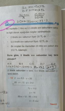 2L SIVI=20TL
0,5 SIV=12 TL
2LSIYL 0,551
X
20-X
20x+12/20-x) =312
24
e
Bir markette 2 litre ve 0,5 litrelik sivi sabunların satışı
ile ilgili olarak aşağıdaki bilgiler verilmektedir.
2 litrelik sivi sabunun fiyatı 20 TL dir.
20
0,5 litrelik sivi sabunun fiyatı 12 TL dir. )
Bir müşteri bu marketten 20 litre sivi sabun alıp
312 TL ödemiştir.
e
Buna göre, 2 litrelik sivi sabundan kaç tane
almıştır?
A) 4 B) 5 C)
6D) 7
E) 8
20x+240-12x=312 88=72 x=9
2 litrelik sabundan x tane, 0,5 litrelik sabundan y
tane alalım.
- 10/ 2.X + 0,5 . y = 20
20. X + 12 · y = 312
+
7y = 112
=82
y = 16
20.X + 12. 16 = 312
X = 6 olur.
-25
(3k-25)
Yanıt C
