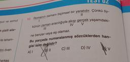 10. Romanın zamanı biçimsel bir yaratıdır
. Çünkü öy-
pyut ve somut
IV
V
künün zaman aracılığıyla akışı gerçek yaşamdaki-
II/
tı çizili söz-
ne benzer veya eş olamaz.
ile taham-
Bu parçada numaralanmış sözcüklerden han-
gisi isim değildir?
BIL
C) III
D) IV
tini öven
HV
A)
herkes
