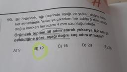 19. Bir örümcek, ağı üzerinde aşağı ve yukarı doğru hare-
Örümcek toplam 38 adım atarak yukarıya 8,2 cm gi-
doğru inerken her adımı 4 mm uzunluğundadır.
debildiğine göre, aşağı doğru kaç adım atmıştır?
D) 20
C) 15
E) 26
A) 9
B) 12