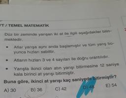 IT / TEMEL MATEMATİK
Düz bir zeminde yarışan iki at ile ilgili aşağıdakiler bilin-
mektedir.
Atlar yarışa aynı anda başlamıştır ve tüm yarış bo-
yunca hızları sabittir.
Atların hızları 3 ve 4 sayıları ile doğru orantılıdır.
Yarışta ikinci olan atın yarışı bitirmesine 12 saniye
kala birinci at yarışı bitirmiştir.
Buna göre, ikinci at yarışı kaç saniyede bitirmiştir?
A) 30 B) 36
C) 42
D) 48 E) 54