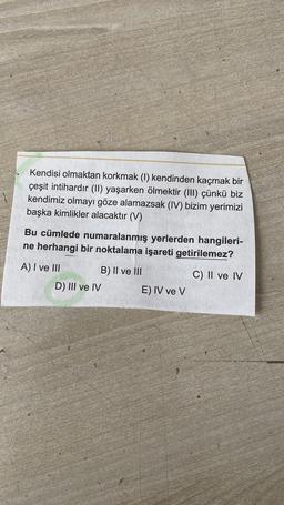 Kendisi olmaktan korkmak (1) kendinden kaçmak bir
çeşit intihardır (II) yaşarken ölmektir (III) çünkü biz
kendimiz olmayı göze alamazsak (IV) bizim yerimizi
başka kimlikler alacaktır (V)
Bu cümlede numaralanmış yerlerden hangileri-
ne herhangi bir noktalama işareti getirilemez?
A) I ve III B) II ve III
D) III ve IV
E) IV ve v
C) II ve IV
