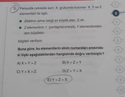 3. Periyodik cetvelde aynı A grubunda bulunan X, Y ve Z
elementleri ile ilgili;
NO
• Elektron alma isteği en büyük olan X dir.
• Zelementinin 1. iyonlaşma enerjisi. Y elementininkin-
den büyüktür.
bilgileri veriliyor
Buna göre, bu elementlerin atom numaraları arasında-
ki ilişki aşağıdakilerden hangisinde doğru verilmiştir?
A) X> Y>Z
B) X>Z>Y
C) Y> X> Z
D) Z > Y> X
E) Y>Z> X
10